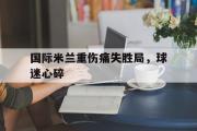 GOGO体育娱乐网页版-国际米兰重伤痛失胜局，球迷心碎