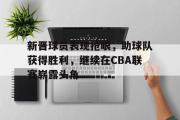 GOGO体育官方网址-新晋球员表现抢眼，助球队获得胜利，继续在CBA联赛崭露头角
