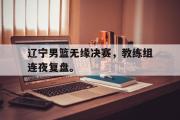 GOGO体育在线注册-辽宁男篮无缘决赛，教练组连夜复盘。