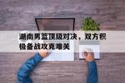 GOGO体育娱乐网页版-湖南男篮顶级对决，双方积极备战攻克难关