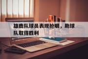 GOGO体育娱乐网页版-雄鹿队球员表现抢眼，助球队取得胜利