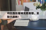 GOGO体育娱乐网页版-切尔西在客场完胜曼联，豪取六连胜！