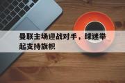 GOGO体育官方网址-曼联主场迎战对手，球迷举起支持旗帜