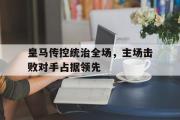 GOGO体育官方网址-皇马传控统治全场，主场击败对手占据领先