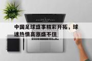 GOGO体育官方网址-中国足球盛事精彩开拓，球迷热情高涨盛不住