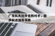GOGO体育娱乐网页版-广东队大比分击败对手，稳步前进强势领跑