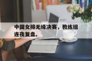 GOGO体育娱乐网页版-中国女排无缘决赛，教练组连夜复盘。