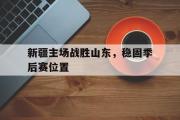 GOGO体育官方网址-新疆主场战胜山东，稳固季后赛位置