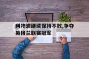 GOGO体育官方网址-利物浦继续保持不败,争夺英格兰联赛冠军