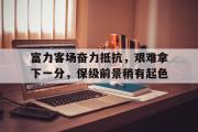 GOGO体育娱乐网页版-富力客场奋力抵抗，艰难拿下一分，保级前景稍有起色