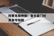 GOGO体育娱乐网页版-阿贾克斯神锋：各大豪门对其争夺加剧