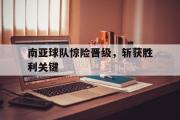 GOGO体育娱乐网页版-南亚球队惊险晋级，斩获胜利关键