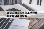 GOGO体育官方网址-英格兰国家队将在主场迎战阿尔及利亚国家队
