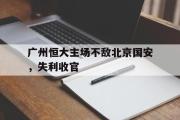 GOGO体育娱乐网页版-广州恒大主场不敌北京国安，失利收官