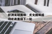 GOGO体育在线注册-欧洲足球赛场：尤文图斯成功逆袭晋级下一轮