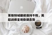GOGO体育在线注册-莱斯特城继续保持不败，英超战绩呈现稳健态势
