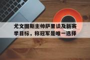 GOGO体育娱乐网页版-尤文图斯主帅萨里谈及新赛季目标，称冠军是唯一选择