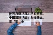 GOGO体育官方网址-体育竞技「竞」风云再故，中国篮球「故」彪悍多么，赛「赛」少