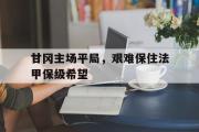 GOGO体育在线注册-甘冈主场平局，艰难保住法甲保级希望