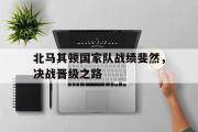 GOGO体育娱乐网页版-北马其顿国家队战绩斐然，决战晋级之路