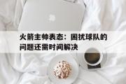 GOGO体育官方网址-火箭主帅表态：困扰球队的问题还需时间解决