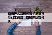 GOGO体育官方网址-南极杯女篮锦标赛半决赛惊险战至最后，西班牙队暂领先