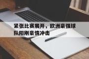 GOGO体育在线注册-紧张比赛展开，欧洲豪强球队阳刚豪情冲击