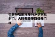 GOGO体育官方网址-柏林赫塔前锋布冯多尔疯狂射门，大胜弗赖堡取得开门红