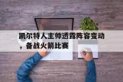 GOGO体育娱乐网页版-凯尔特人主帅透露阵容变动，备战火箭比赛