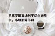 GOGO体育在线注册-巴塞罗那客场战平切尔诺贝尔，小组形势不利