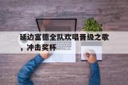 GOGO体育官方网址-延边富德全队欢唱晋级之歌，冲击奖杯