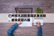 GOGO体育娱乐网页版-广州恒大战胜泰国武里南联，晋级亚冠八强