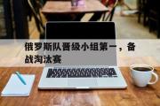 GOGO体育官方网址-俄罗斯队晋级小组第一，备战淘汰赛