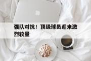 GOGO体育娱乐网页版-强队对抗！顶级球员迎来激烈较量