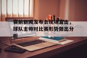 GOGO体育官方网址-赛前新闻发布会现场直击，球队主帅对比赛形势做出分析