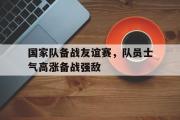 GOGO体育官方网址-国家队备战友谊赛，队员士气高涨备战强敌