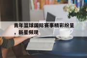 GOGO体育官方网址-青年篮球国际赛事精彩纷呈，新星频现