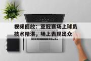 GOGO体育在线注册-视频回放：亚冠赛场上球员技术精湛，场上表现出众