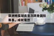 GOGO体育娱乐网页版-亚洲明星球员首次跻身国际赛事，成就斐然