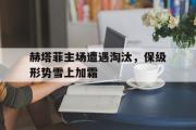 GOGO体育娱乐网页版-赫塔菲主场遭遇淘汰，保级形势雪上加霜
