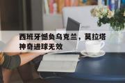 GOGO体育官方网址-西班牙憾负乌克兰，莫拉塔神奇进球无效