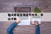 GOGO体育娱乐网页版-勒沃库森主场逼平对手，争议不断