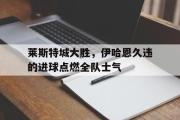 GOGO体育在线注册-莱斯特城大胜，伊哈恩久违的进球点燃全队士气
