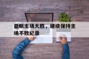 GOGO体育在线注册-亚眠主场大胜，继续保持主场不败纪录