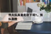 GOGO体育在线注册-热火队员复出砍下双+，领队取胜