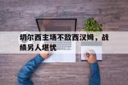 GOGO体育在线注册-切尔西主场不敌西汉姆，战绩另人堪忧