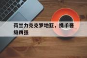 GOGO体育娱乐网页版-荷兰力克克罗地亚，携手晋级四强