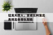 GOGO体育在线注册-猛龙大胜人，吉诺比利复出表现出色带队取胜