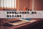 GOGO体育娱乐网页版-欧预赛场上比拼激烈，胜负难分令人屏息