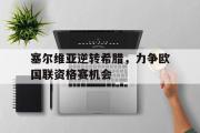 GOGO体育官方网址-塞尔维亚逆转希腊，力争欧国联资格赛机会